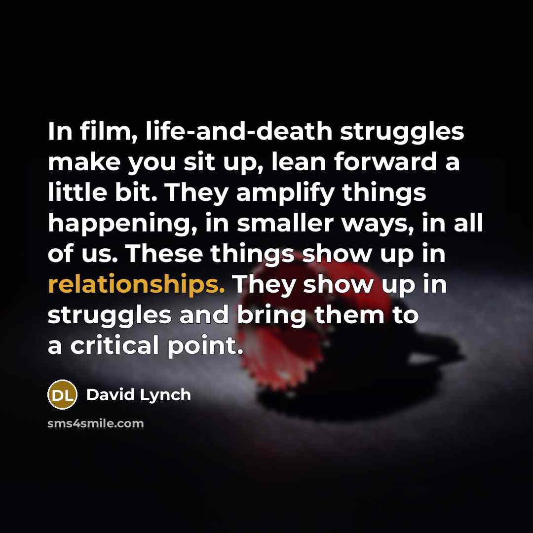 “In film, life-and-death struggles make you sit up, lean forward a little bit. They amplify things happening, in smaller ways, in all of us. These things show up in relationships. They show up in struggles and bring them to a critical point.” quote by David Lynch