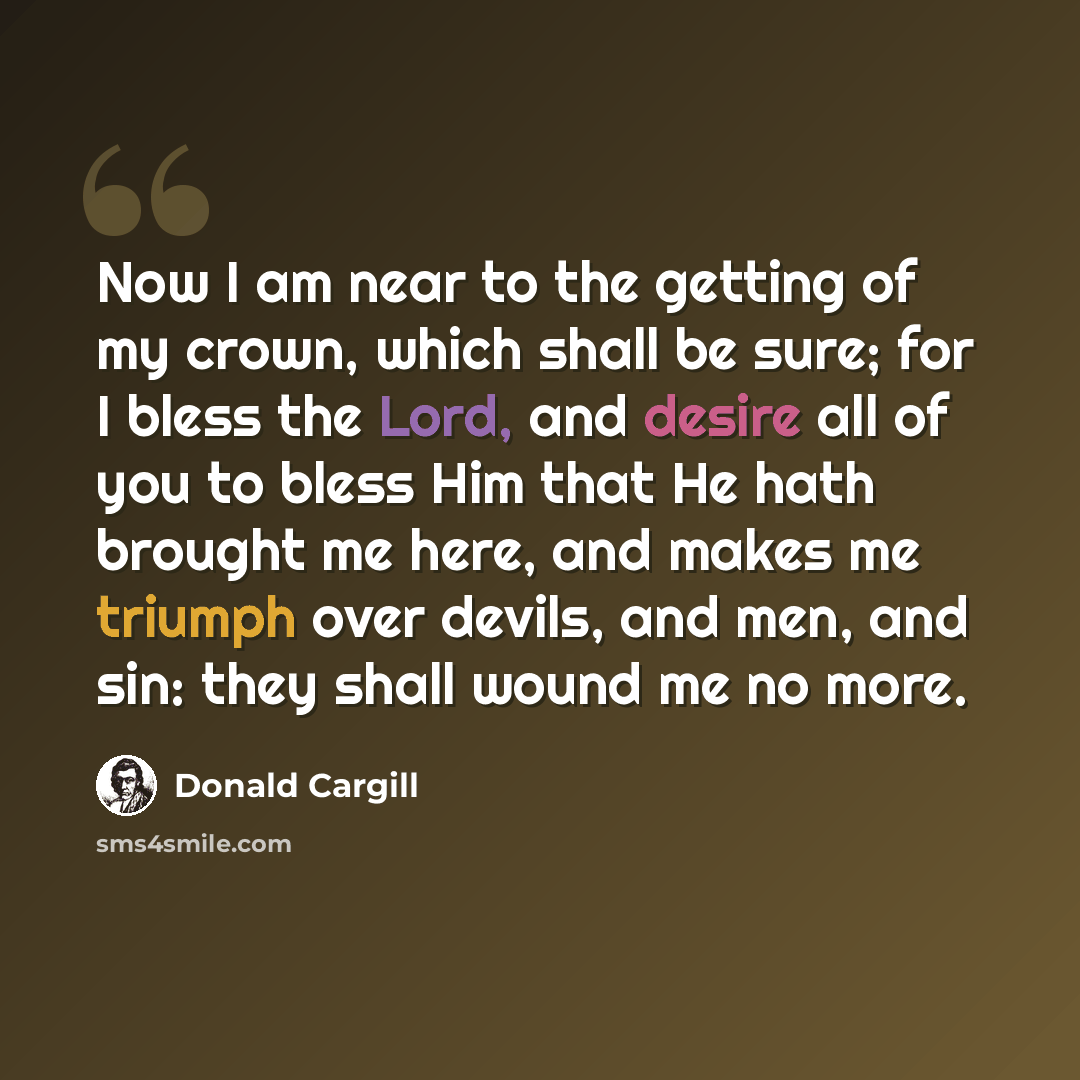 “Now I am near to the getting of my crown, which shall be sure; for I bless the Lord, and desire all of you to bless Him that He hath brought me here, and makes me triumph over devils, and men, and sin: they shall wound me no more.” quote by Donald Cargill