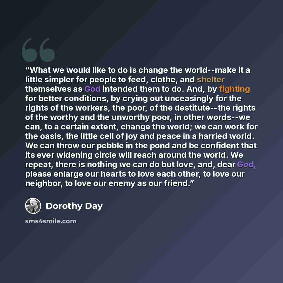 “What we would like to do is change the world--make it a little simpler for people to feed, clothe, and shelter themselves as God intended them to do. And, by fighting for better conditions, by crying out unceasingly for the rights of the workers, the poor, of the destitute--the rights of the…” quote by Dorothy Day