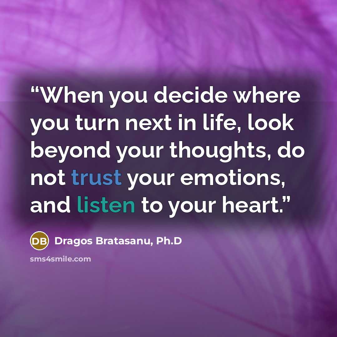 “When you decide where you turn next in life, look beyond your thoughts, do not trust your emotions, and listen to your heart.” quote by Dragos Bratasanu, Ph.D