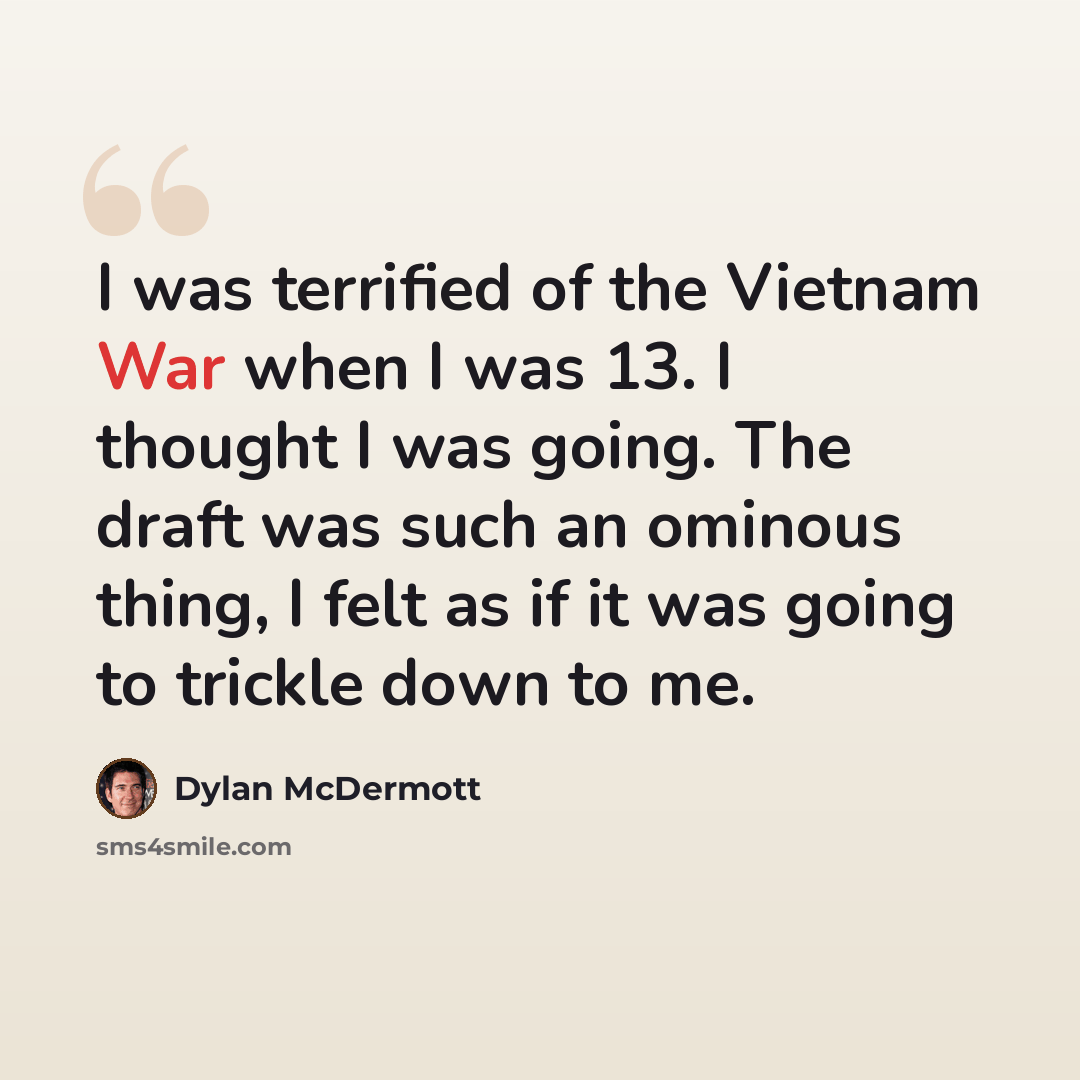 “I was terrified of the Vietnam War when I was 13. I thought I was going. The draft was such an ominous thing, I felt as if it was going to trickle down to me.” quote by Dylan McDermott