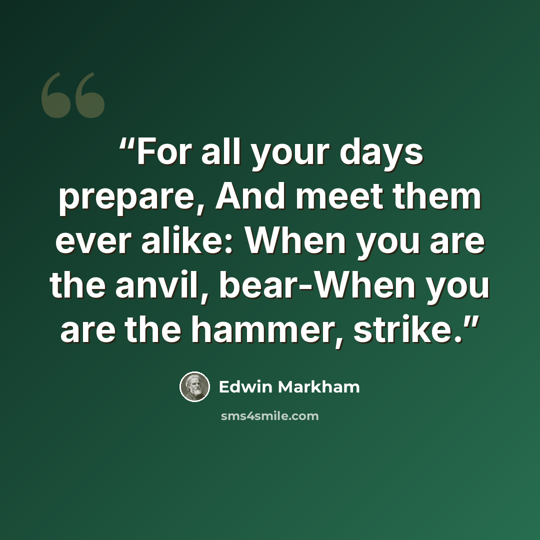 “For all your days prepare, And meet them ever alike: When you are the anvil, bear-When you are the hammer, strike.” quote by Edwin Markham