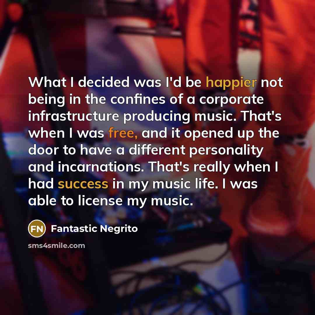 “What I decided was I'd be happier not being in the confines of a corporate infrastructure producing music. That's when I was free, and it opened up the door to have a different personality and incarnations. That's really when I had success in my music life. I was able to license my music.” quote by Fantastic Negrito
