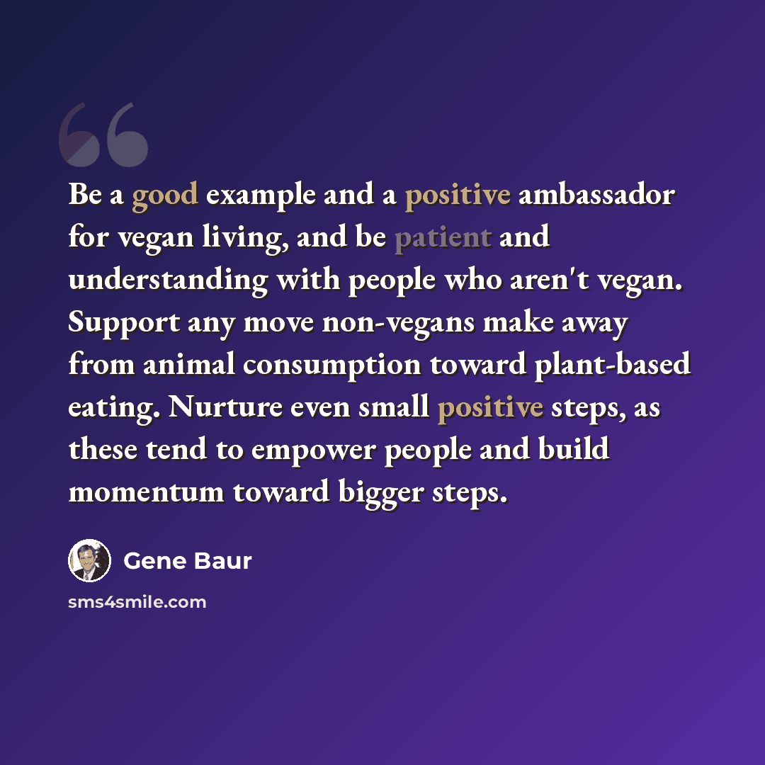 “Be a good example and a positive ambassador for vegan living, and be patient and understanding with people who aren't vegan. Support any move non-vegans make away from animal consumption toward plant-based eating. Nurture even small positive steps, as these tend to empower people and build…” quote by Gene Baur