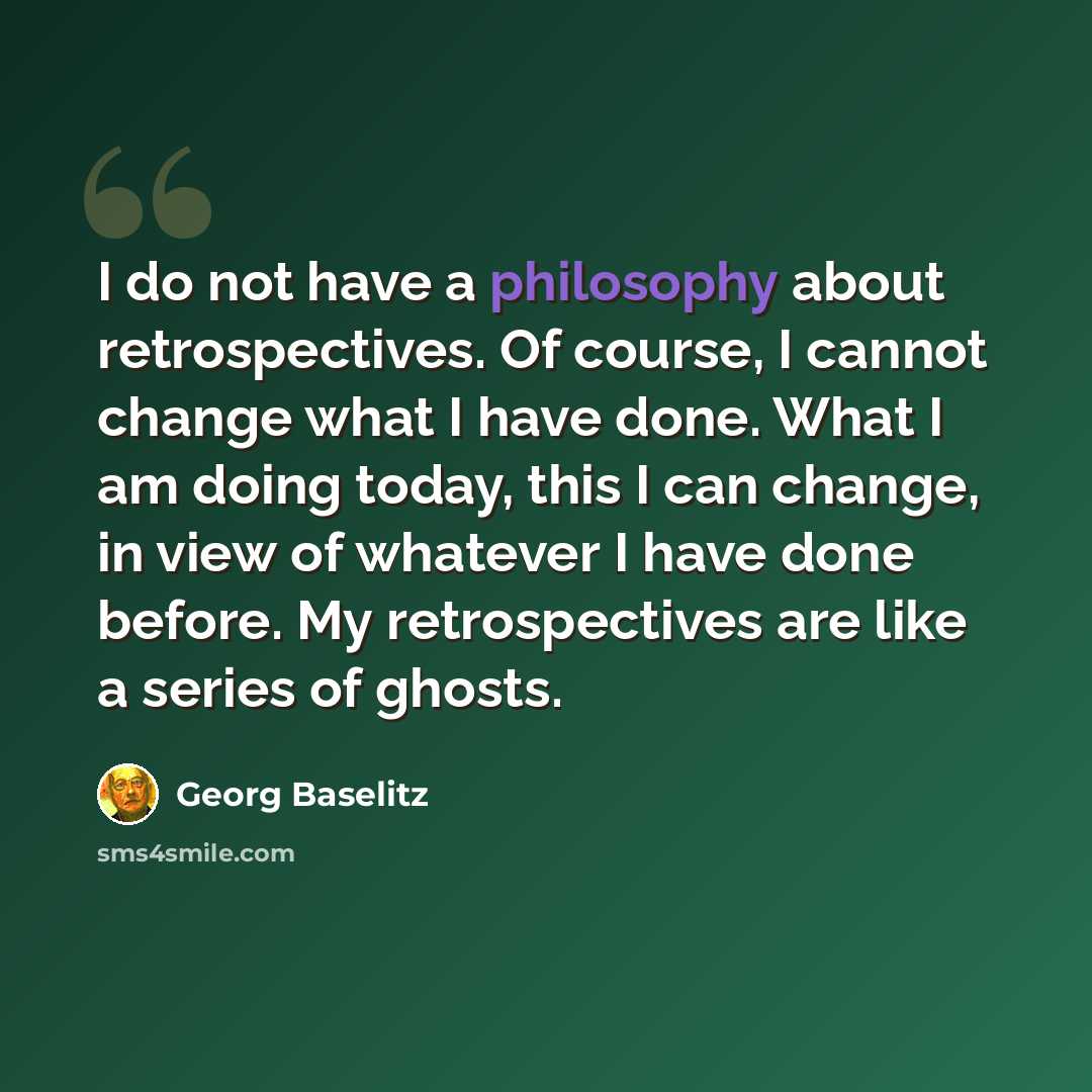 “I do not have a philosophy about retrospectives. Of course, I cannot change what I have done. What I am doing today, this I can change, in view of whatever I have done before. My retrospectives are like a series of ghosts.” quote by Georg Baselitz