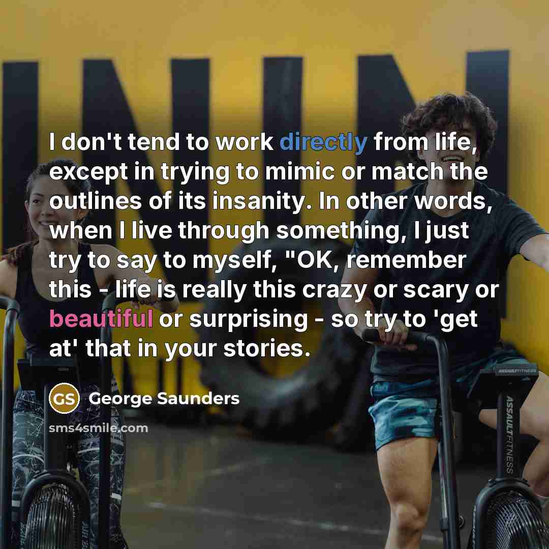 “I don't tend to work directly from life, except in trying to mimic or match the outlines of its insanity. In other words, when I live through something, I just try to say to myself, "OK, remember this - life is really this crazy or scary or beautiful or surprising - so try to 'get at' that in your…” quote by George Saunders