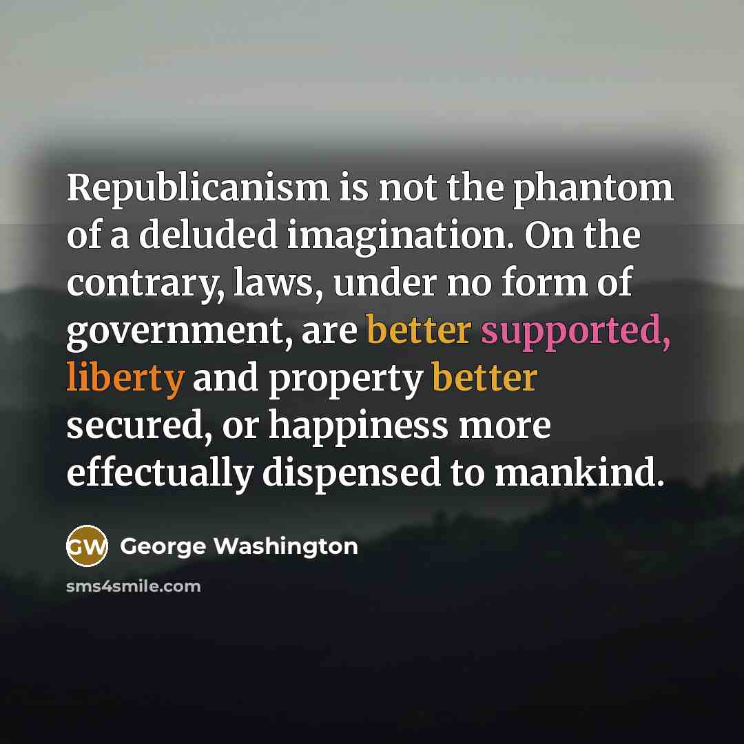 “Republicanism is not the phantom of a deluded imagination. On the contrary, laws, under no form of government, are better supported, liberty and property better secured, or happiness more effectually dispensed to mankind.” quote by George Washington