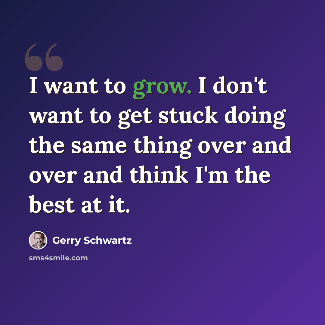 “I want to grow. I don't want to get stuck doing the same thing over and over and think I'm the best at it.” quote by Gerry Schwartz