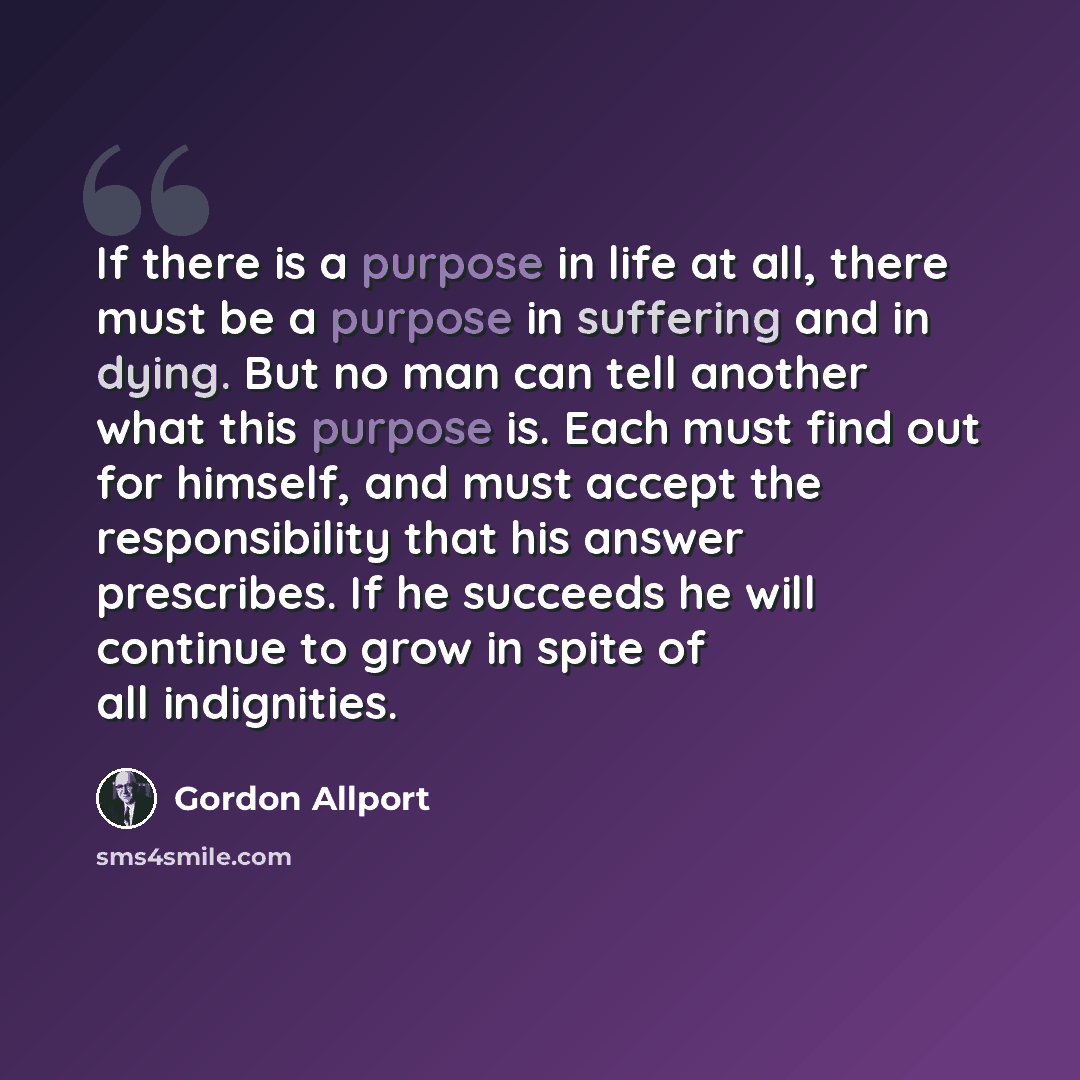 “If there is a purpose in life at all, there must be a purpose in suffering and in dying. But no man can tell another what this purpose is. Each must find out for himself, and must accept the responsibility that his answer prescribes. If he succeeds he will continue to grow in spite of all…” quote by Gordon Allport