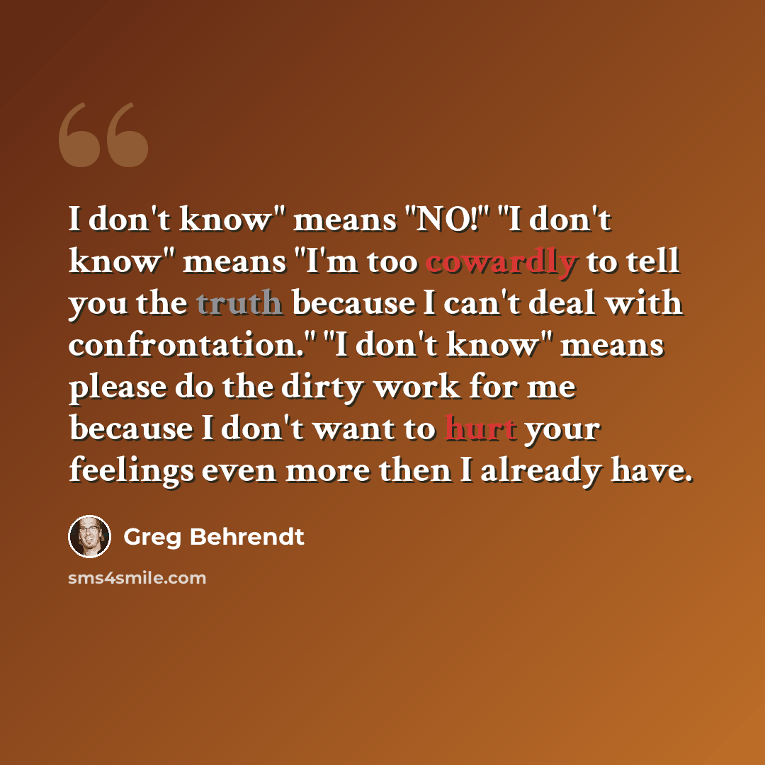 “I don't know" means "NO!" "I don't know" means "I'm too cowardly to tell you the truth because I can't deal with confrontation." "I don't know" means please do the dirty work for me because I don't want to hurt your feelings even more then I already have.” quote by Greg Behrendt