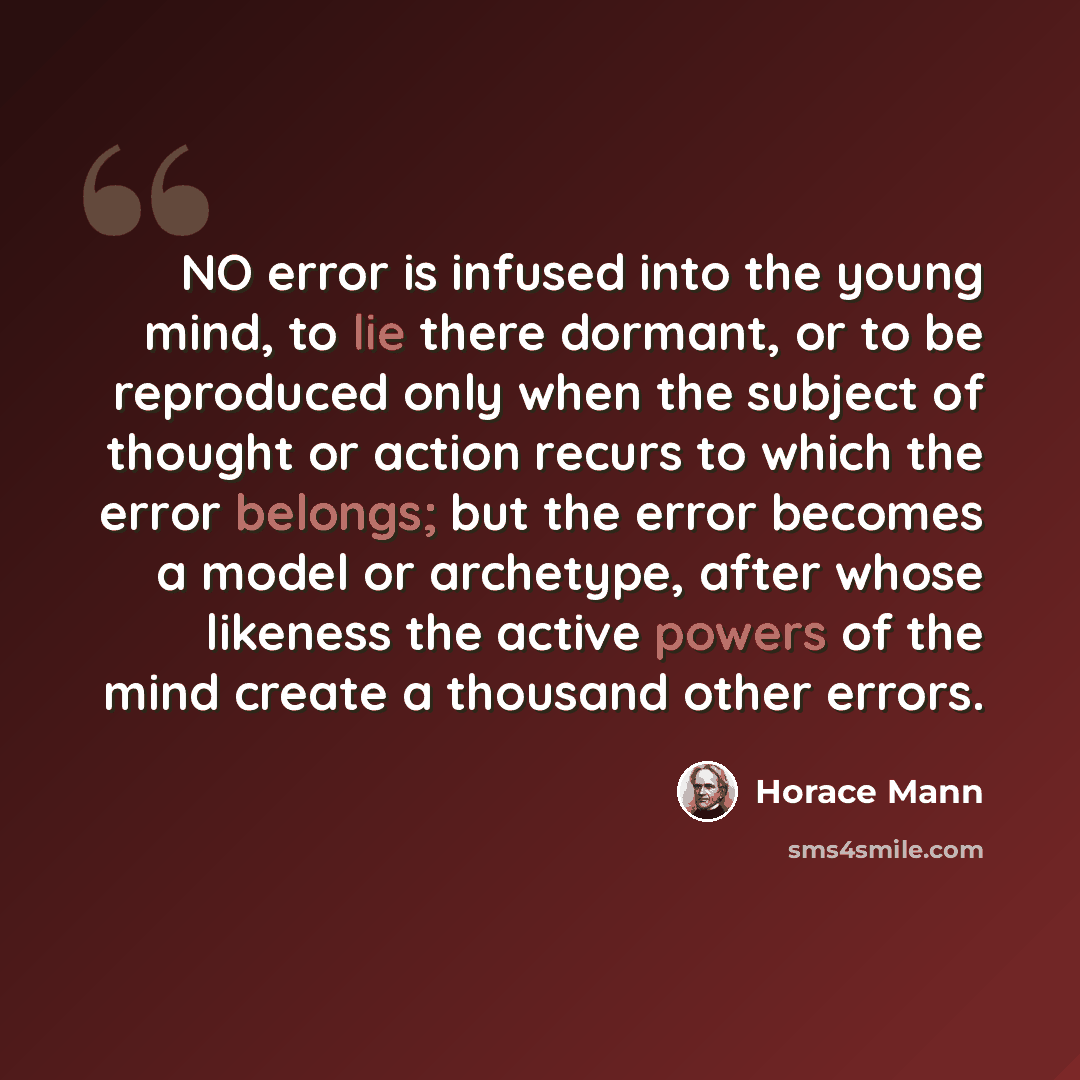 “NO error is infused into the young mind, to lie there dormant, or to be reproduced only when the subject of thought or action recurs to which the error belongs; but the error becomes a model or archetype, after whose likeness the active powers of the mind create a thousand other errors.” quote by Horace Mann
