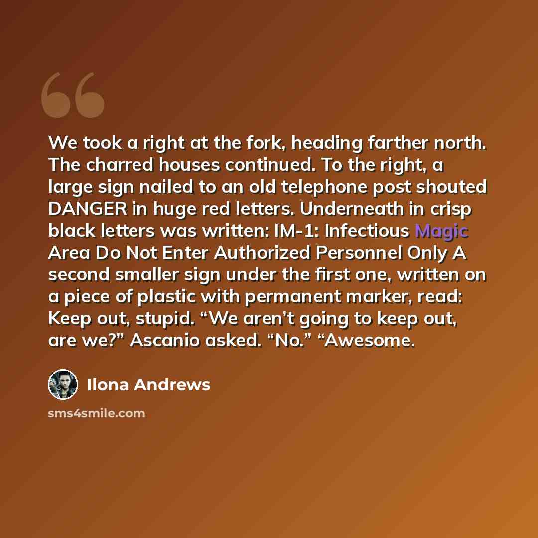 “We took a right at the fork, heading farther north. The charred houses continued. To the right, a large sign nailed to an old telephone post shouted DANGER in huge red letters. Underneath in crisp black letters was written: IM-1: Infectious Magic Area Do Not Enter Authorized Personnel Only A…” quote by Ilona Andrews