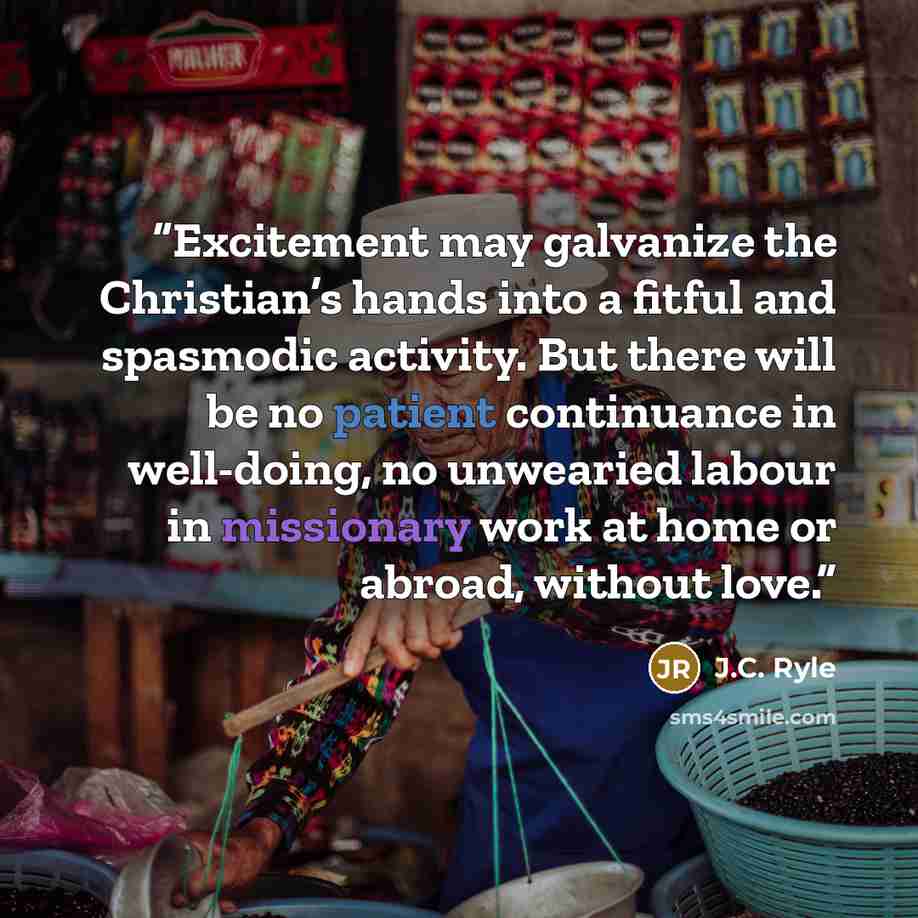 “Excitement may galvanize the Christian’s hands into a fitful and spasmodic activity. But there will be no patient continuance in well-doing, no unwearied labour in missionary work at home or abroad, without love.” quote by J.C. Ryle