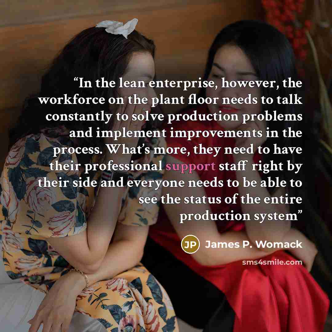 “In the lean enterprise, however, the workforce on the plant floor needs to talk constantly to solve production problems and implement improvements in the process. What’s more, they need to have their professional support staff right by their side and everyone needs to be able to see the status of…” quote by James P. Womack