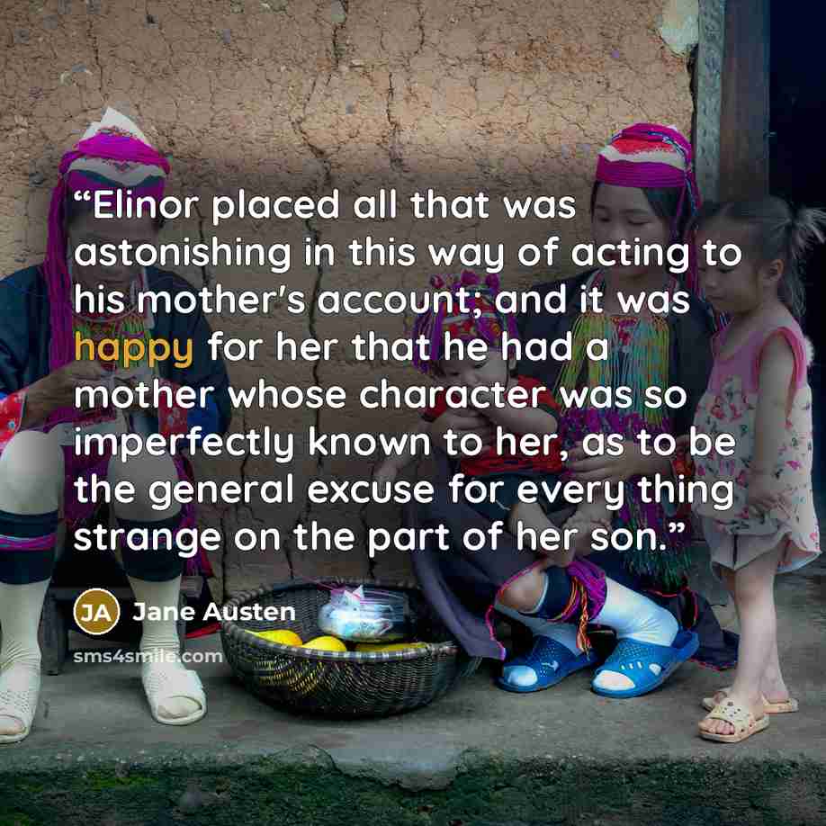 “Elinor placed all that was astonishing in this way of acting to his mother's account; and it was happy for her that he had a mother whose character was so imperfectly known to her, as to be the general excuse for every thing strange on the part of her son.” quote by Jane Austen