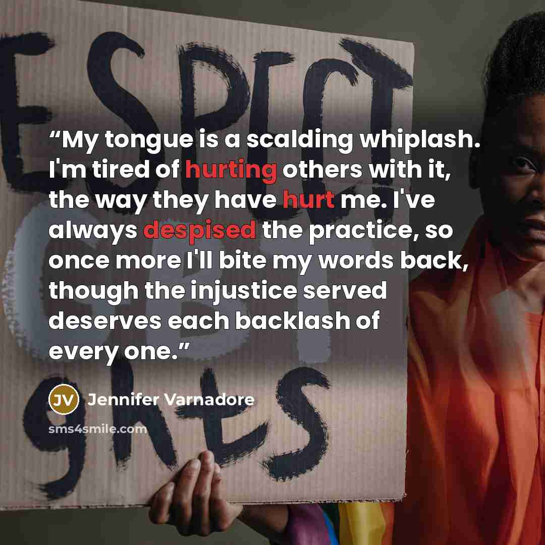 “My tongue is a scalding whiplash. I'm tired of hurting others with it, the way they have hurt me. I've always despised the practice, so once more I'll bite my words back, though the injustice served deserves each backlash of every one.” quote by Jennifer Varnadore