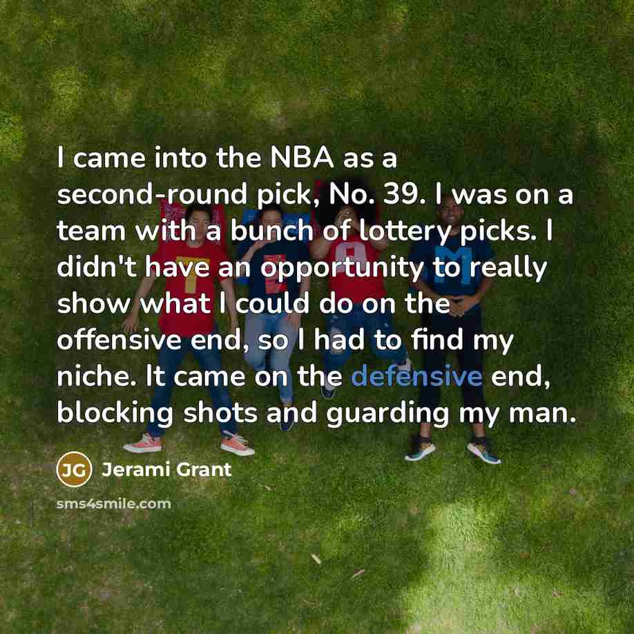 “I came into the NBA as a second-round pick, No. 39. I was on a team with a bunch of lottery picks. I didn't have an opportunity to really show what I could do on the offensive end, so I had to find my niche. It came on the defensive end, blocking shots and guarding my man.” quote by Jerami Grant
