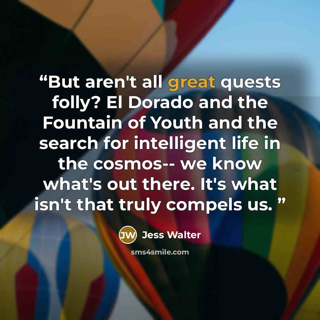 “But aren't all great quests folly? El Dorado and the Fountain of Youth and the search for intelligent life in the cosmos-- we know what's out there. It's what isn't that truly compels us.” quote by Jess Walter