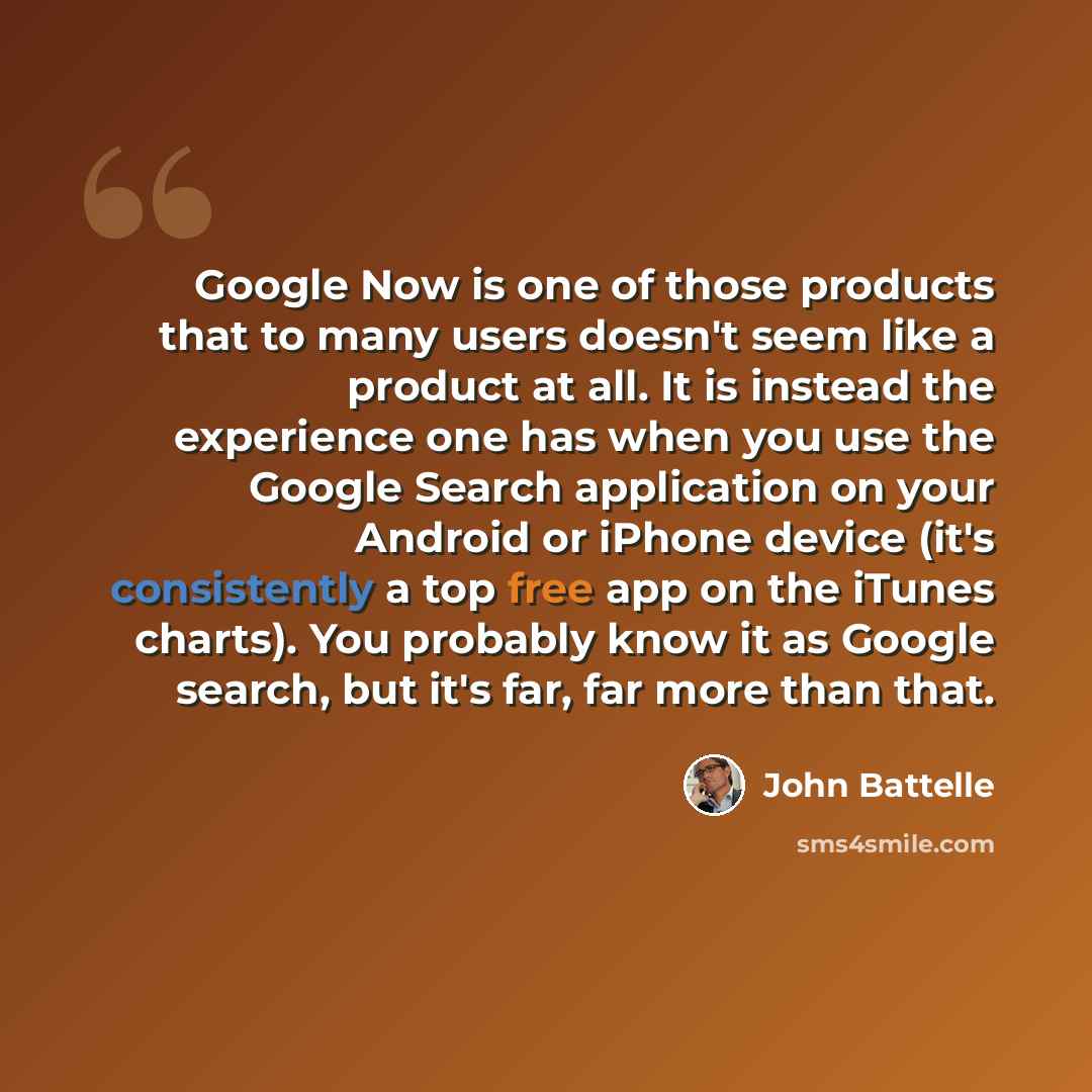 “Google Now is one of those products that to many users doesn't seem like a product at all. It is instead the experience one has when you use the Google Search application on your Android or iPhone device (it's consistently a top free app on the iTunes charts). You probably know it as Google…” quote by John Battelle