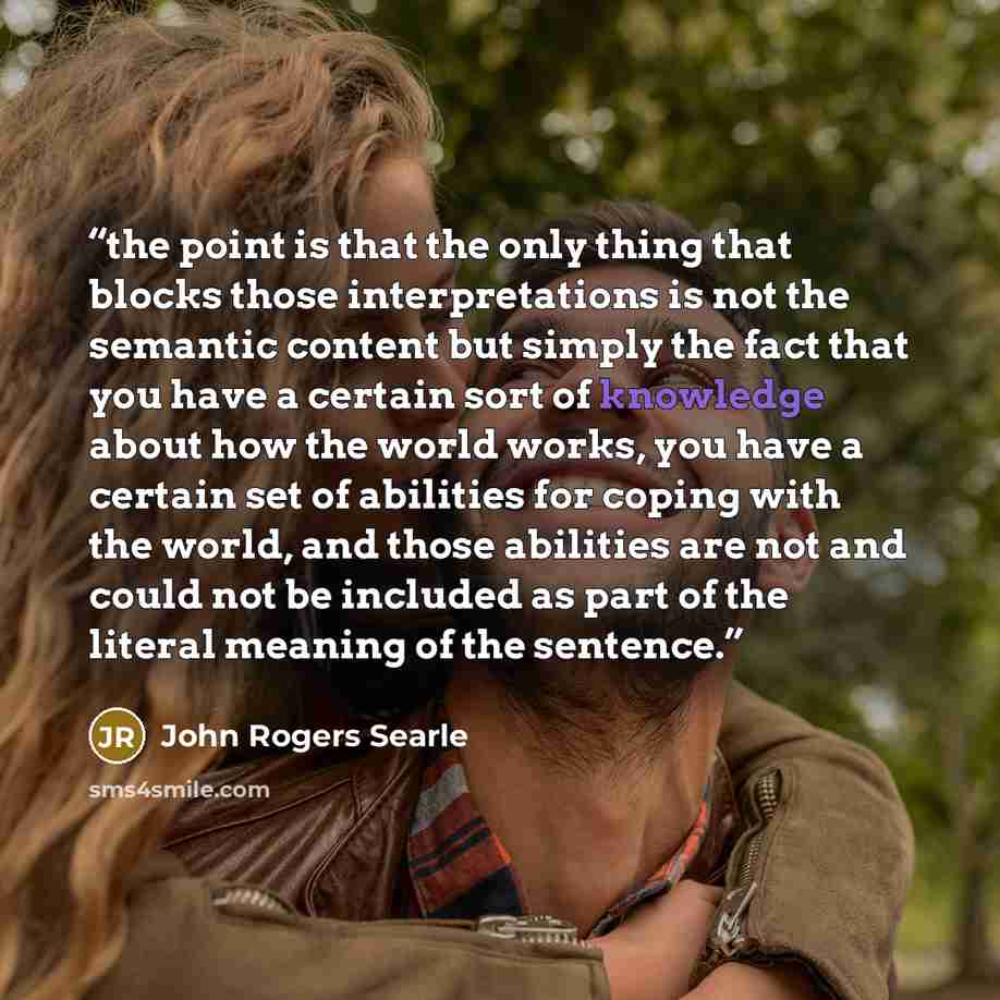 “the point is that the only thing that blocks those interpretations is not the semantic content but simply the fact that you have a certain sort of knowledge about how the world works, you have a certain set of abilities for coping with the world, and those abilities are not and could not be…” quote by John Rogers Searle