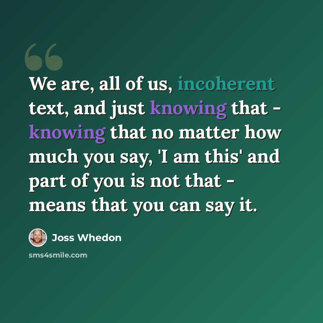 “We are, all of us, incoherent text, and just knowing that - knowing that no matter how much you say, 'I am this' and part of you is not that - means that you can say it.” quote by Joss Whedon
