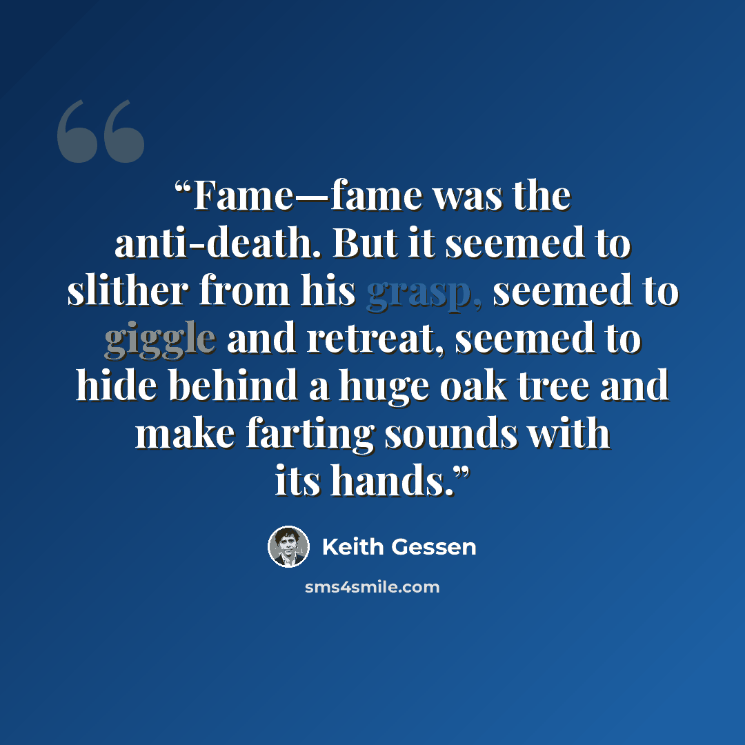 “Fame—fame was the anti-death. But it seemed to slither from his grasp, seemed to giggle and retreat, seemed to hide behind a huge oak tree and make farting sounds with its hands.” quote by Keith Gessen