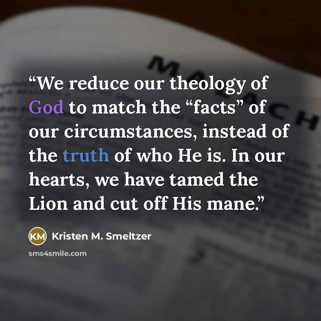 “We reduce our theology of God to match the “facts” of our circumstances, instead of the truth of who He is. In our hearts, we have tamed the Lion and cut off His mane.” quote by Kristen M. Smeltzer