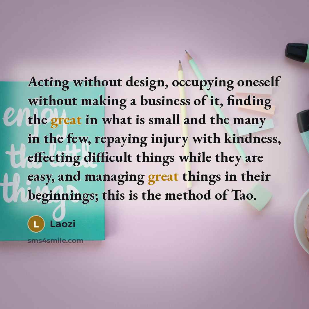 “Acting without design, occupying oneself without making a business of it, finding the great in what is small and the many in the few, repaying injury with kindness, effecting difficult things while they are easy, and managing great things in their beginnings; this is the method of Tao.” quote by Laozi