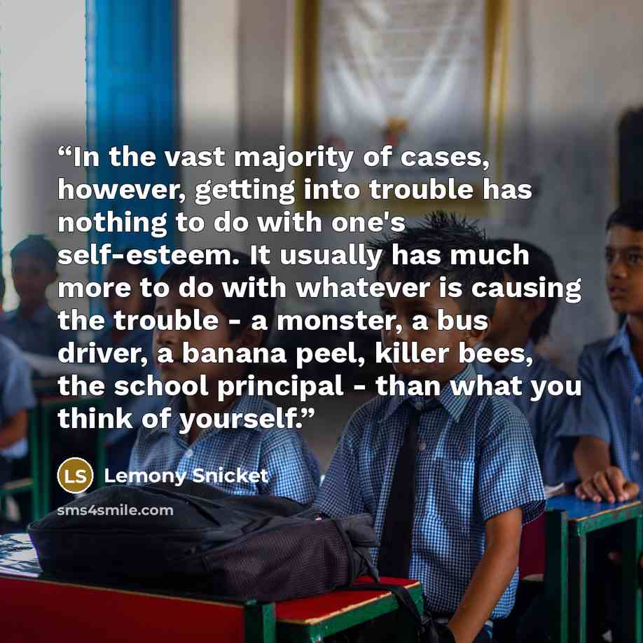 “In the vast majority of cases, however, getting into trouble has nothing to do with one's self-esteem. It usually has much more to do with whatever is causing the trouble - a monster, a bus driver, a banana peel, killer bees, the school principal - than what you think of yourself.” quote by Lemony Snicket