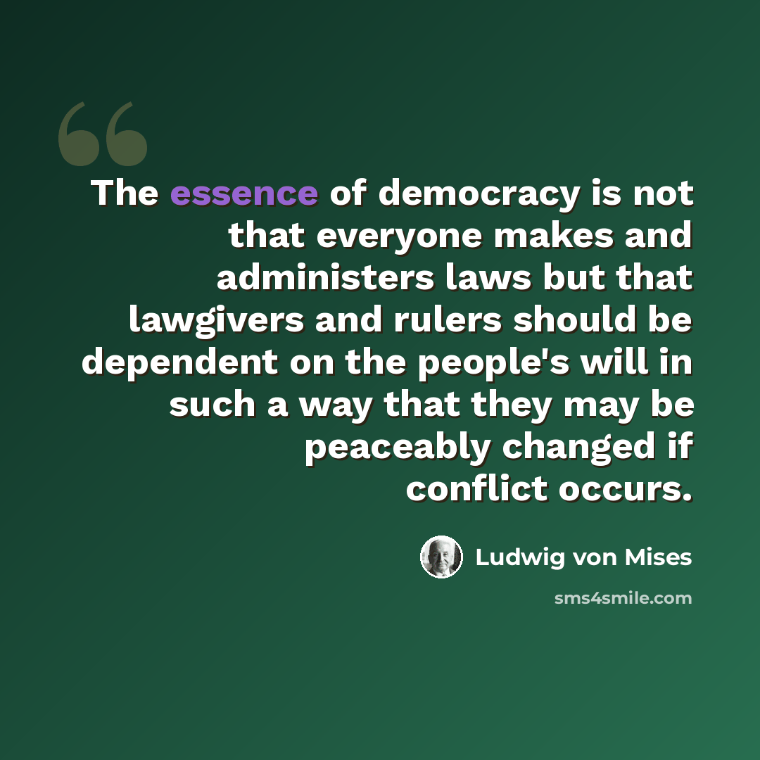 “The essence of democracy is not that everyone makes and administers laws but that lawgivers and rulers should be dependent on the people's will in such a way that they may be peaceably changed if conflict occurs.” quote by Ludwig von Mises