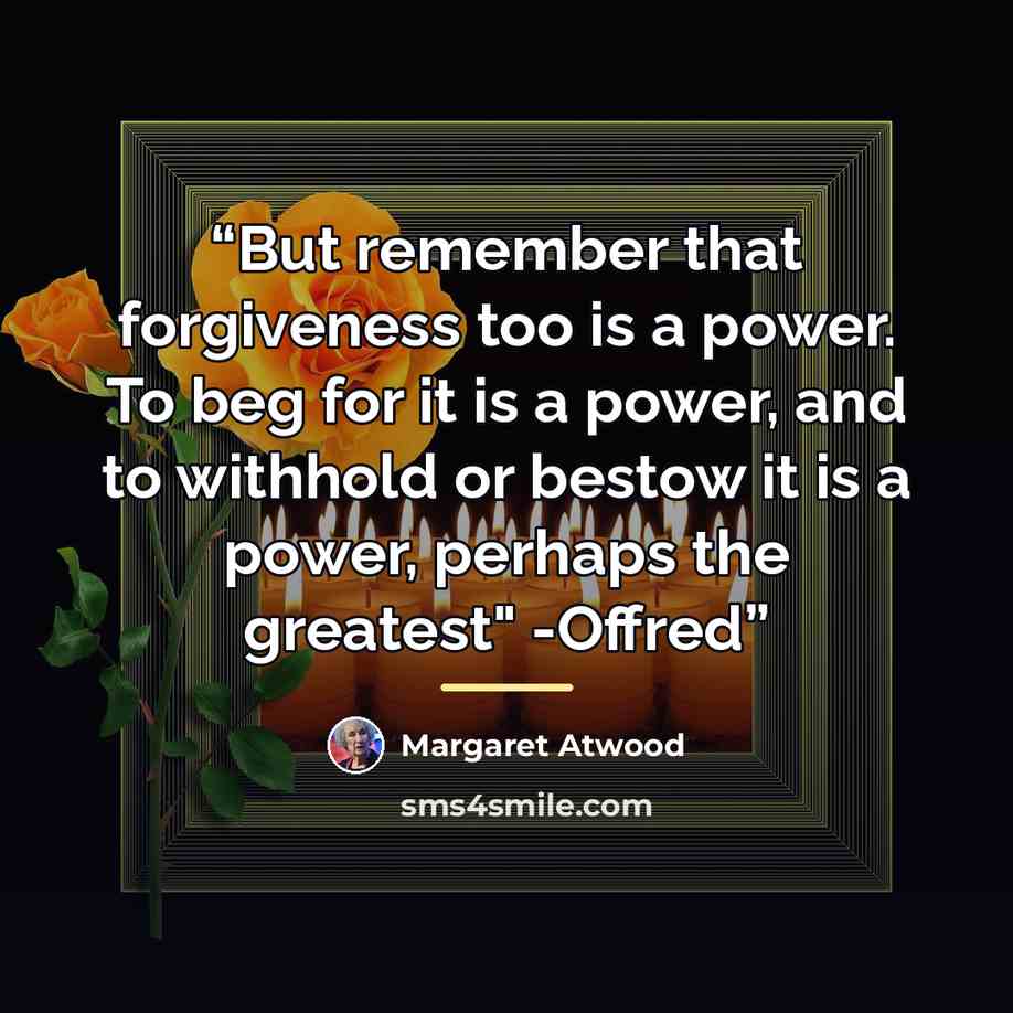 “But remember that forgiveness too is a power. To beg for it is a power, and to withhold or bestow it is a power, perhaps the greatest" -Offred” quote by Margaret Atwood