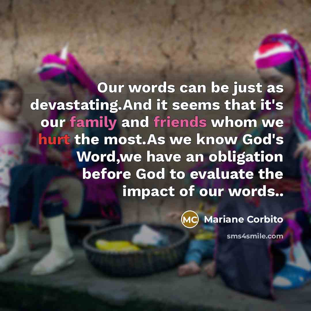 “Our words can be just as devastating.And it seems that it's our family and friends whom we hurt the most.As we know God's Word,we have an obligation before God to evaluate the impact of our words..” quote by Mariane Corbito