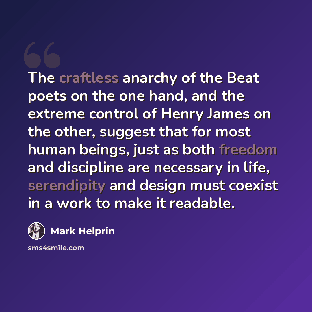 “The craftless anarchy of the Beat poets on the one hand, and the extreme control of Henry James on the other, suggest that for most human beings, just as both freedom and discipline are necessary in life, serendipity and design must coexist in a work to make it readable.” quote by Mark Helprin