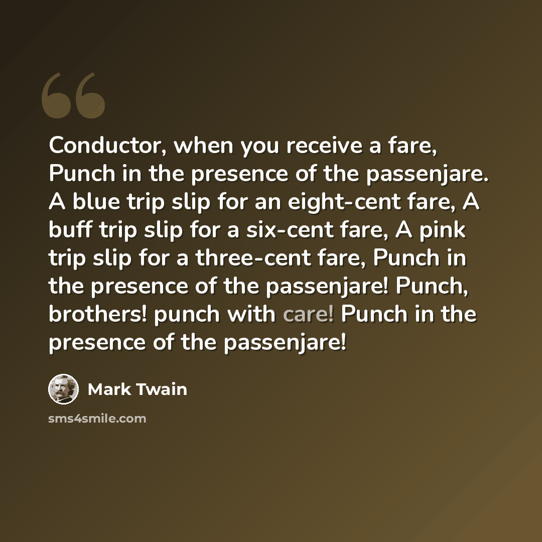 “Conductor, when you receive a fare, Punch in the presence of the passenjare. A blue trip slip for an eight-cent fare, A buff trip slip for a six-cent fare, A pink trip slip for a three-cent fare, Punch in the presence of the passenjare! Punch, brothers! punch with care! Punch in the presence of…” quote by Mark Twain