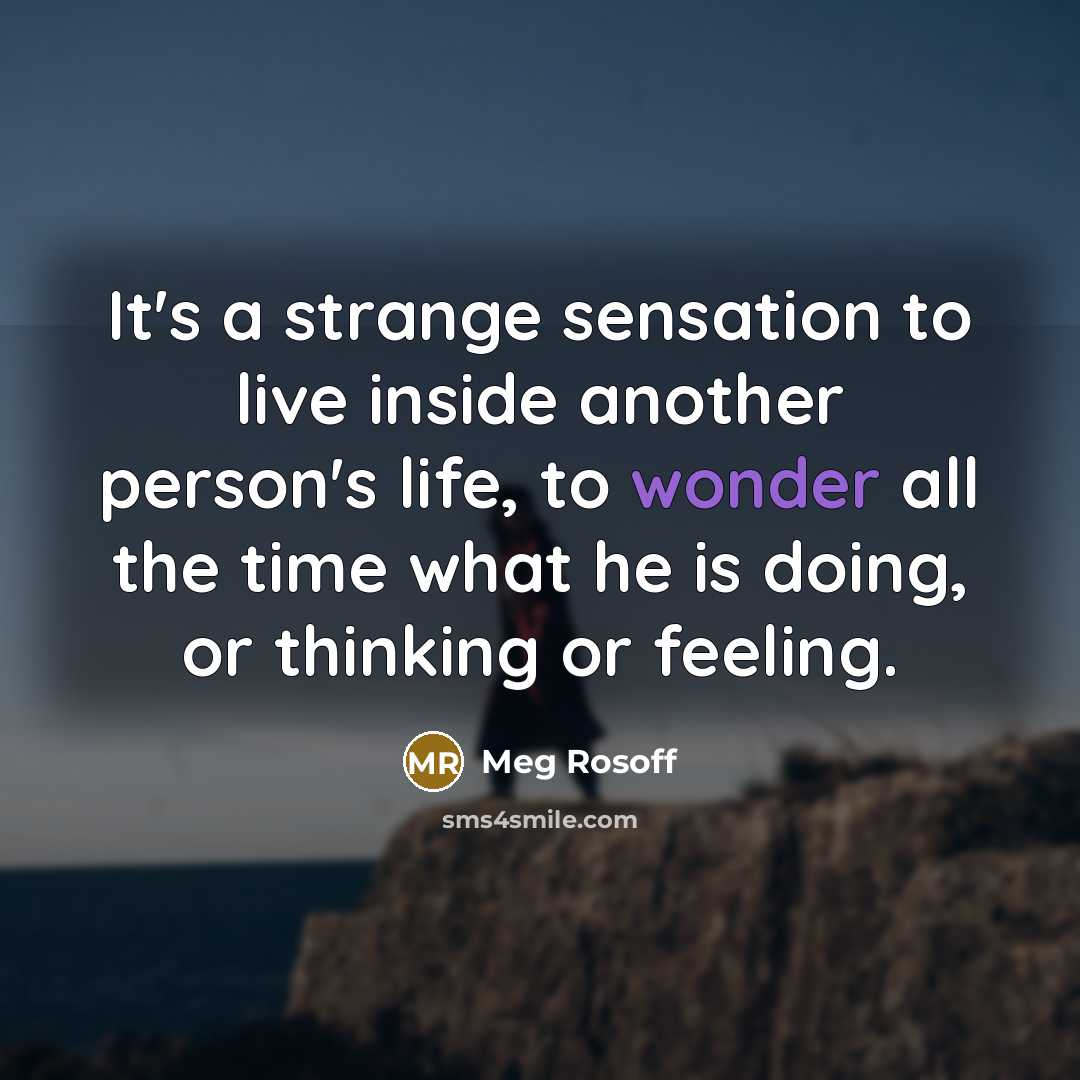 “It's a strange sensation to live inside another person's life, to wonder all the time what he is doing, or thinking or feeling.” quote by Meg Rosoff
