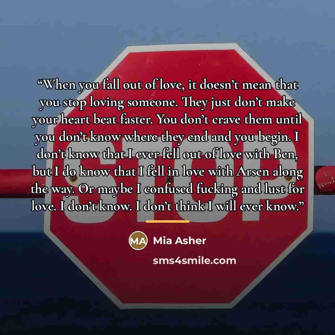 “When you fall out of love, it doesn’t mean that you stop loving someone. They just don’t make your heart beat faster. You don’t crave them until you don’t know where they end and you begin. I don’t know that I ever fell out of love with Ben, but I do know that I fell in love with Arsen along the…” quote by Mia Asher