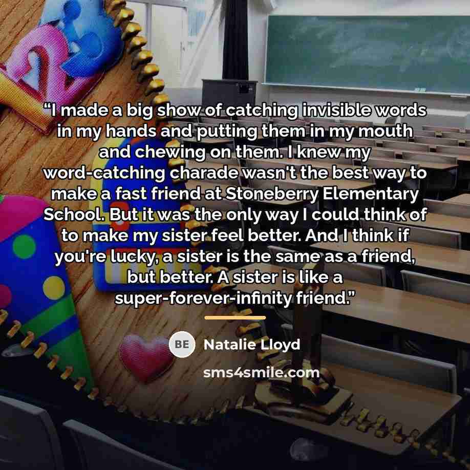 “I made a big show of catching invisible words in my hands and putting them in my mouth and chewing on them. I knew my word-catching charade wasn't the best way to make a fast friend at Stoneberry Elementary School. But it was the only way I could think of to make my sister feel better. And I think…” quote by Natalie Lloyd
