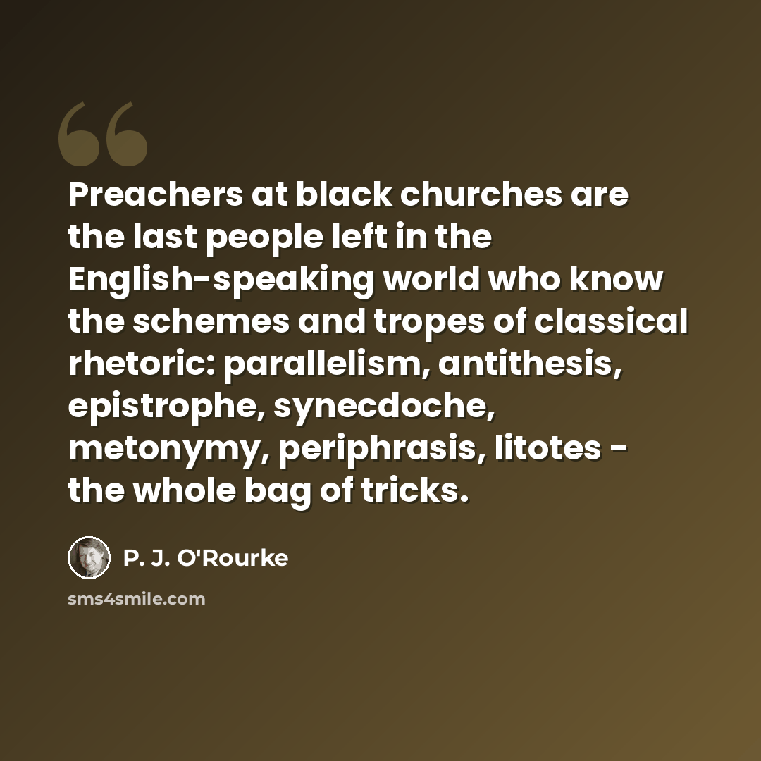 “Preachers at black churches are the last people left in the English-speaking world who know the schemes and tropes of classical rhetoric: parallelism, antithesis, epistrophe, synecdoche, metonymy, periphrasis, litotes - the whole bag of tricks.” quote by P. J. O'Rourke