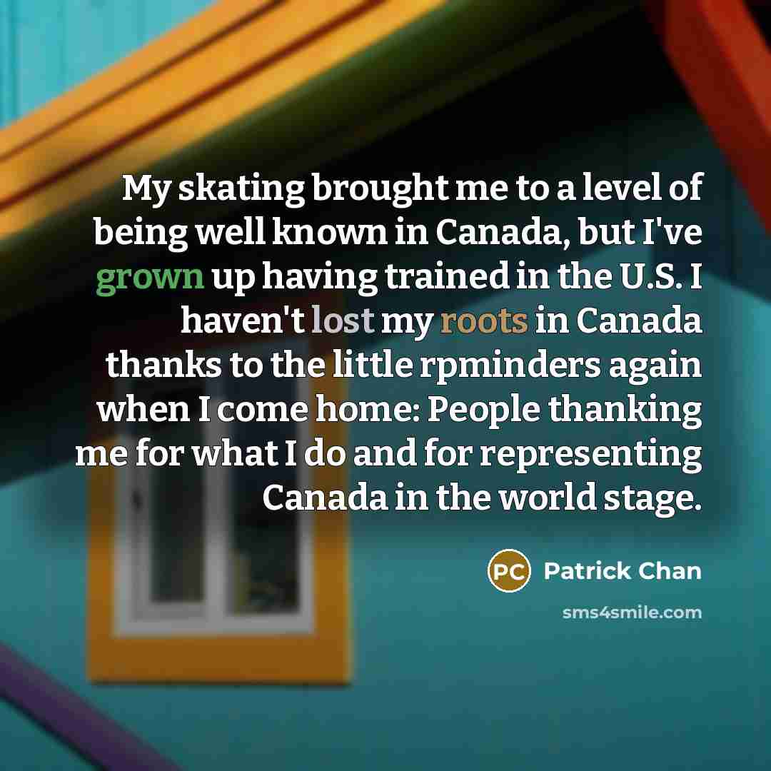 “My skating brought me to a level of being well known in Canada, but I've grown up having trained in the U.S. I haven't lost my roots in Canada thanks to the little rpminders again when I come home: People thanking me for what I do and for representing Canada in the world stage.” quote by Patrick Chan