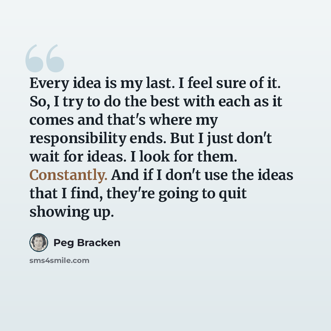 “Every idea is my last. I feel sure of it. So, I try to do the best with each as it comes and that's where my responsibility ends. But I just don't wait for ideas. I look for them. Constantly. And if I don't use the ideas that I find, they're going to quit showing up.” quote by Peg Bracken