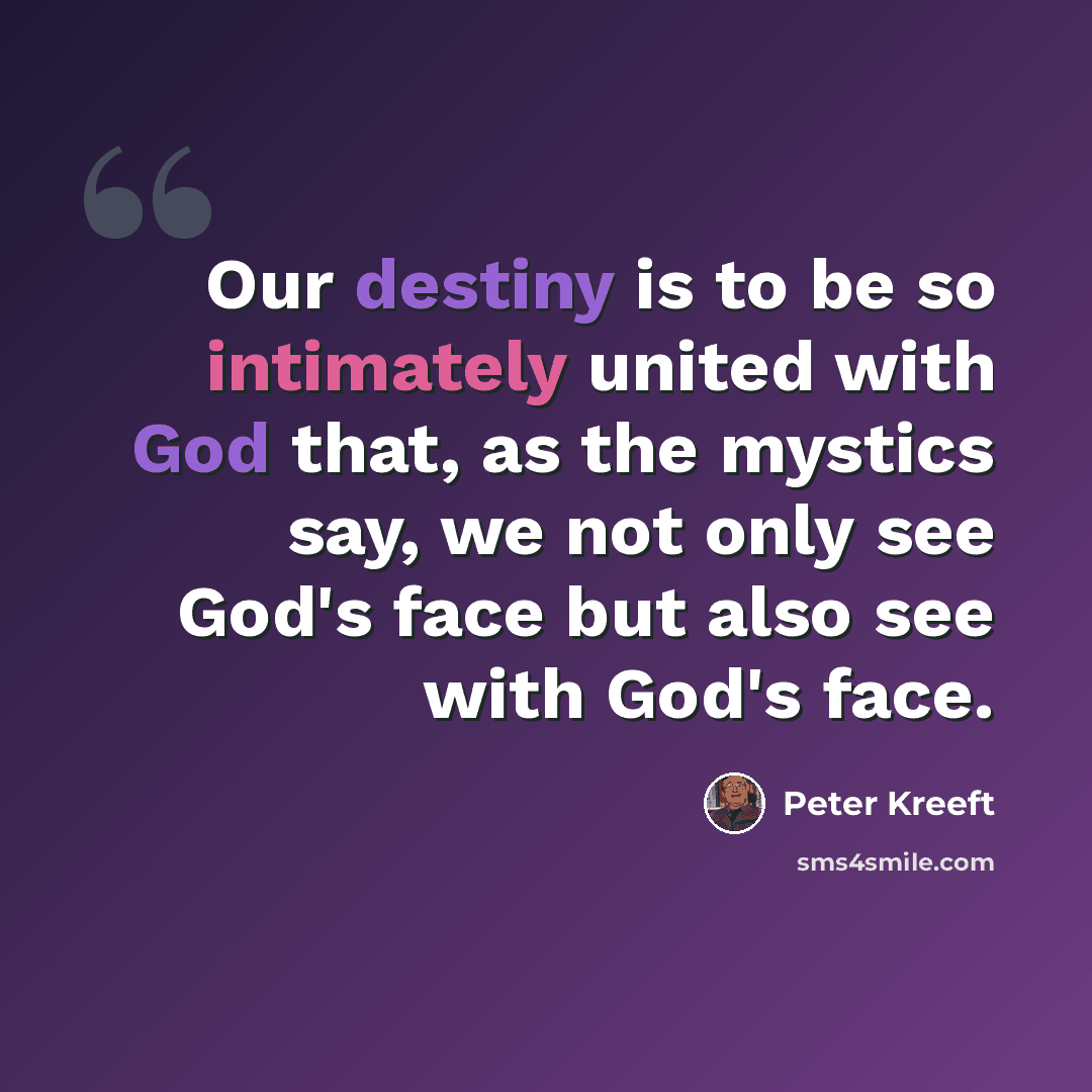 “Our destiny is to be so intimately united with God that, as the mystics say, we not only see God's face but also see with God's face.” quote by Peter Kreeft