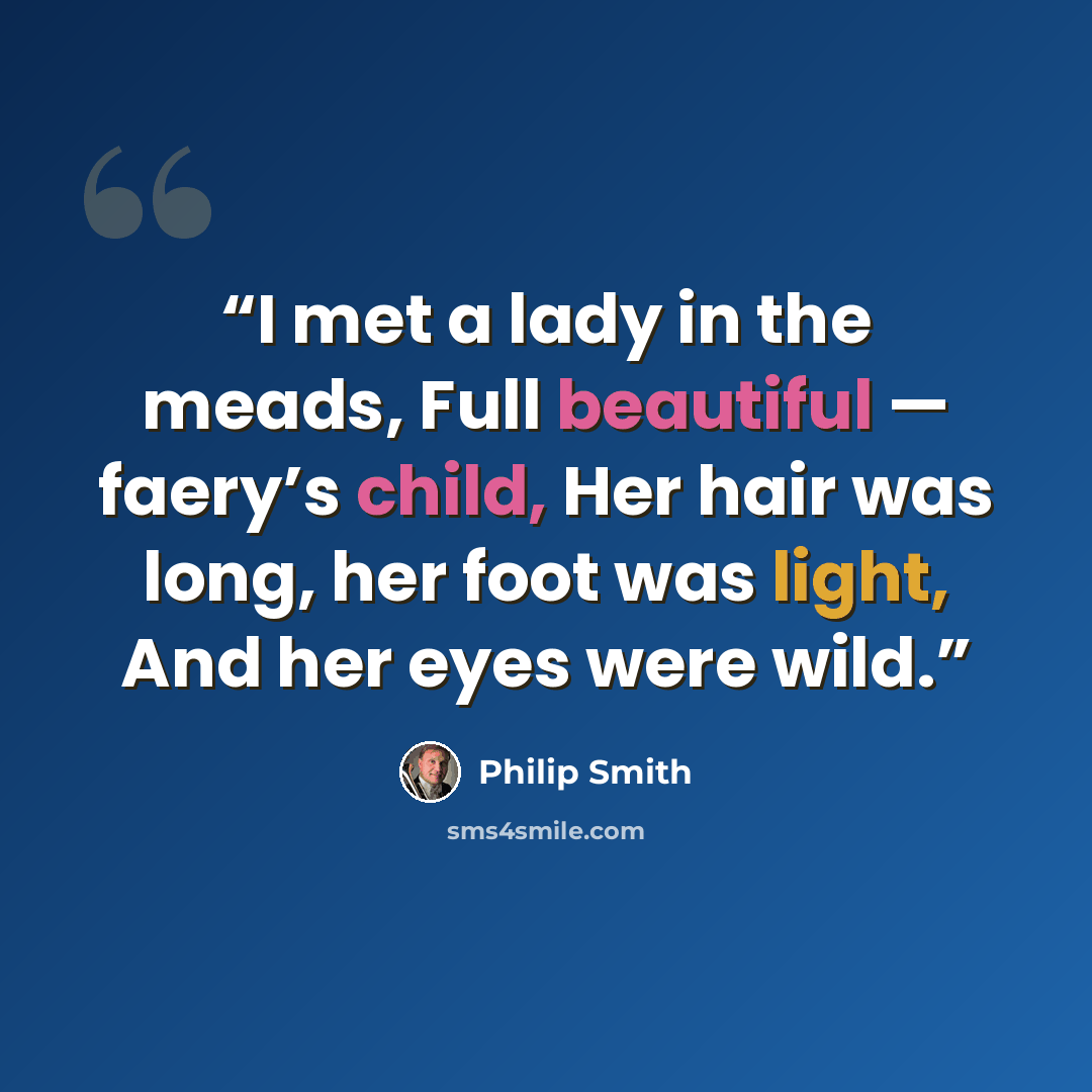 “I met a lady in the meads, Full beautiful — faery’s child, Her hair was long, her foot was light, And her eyes were wild.” quote by Philip Smith