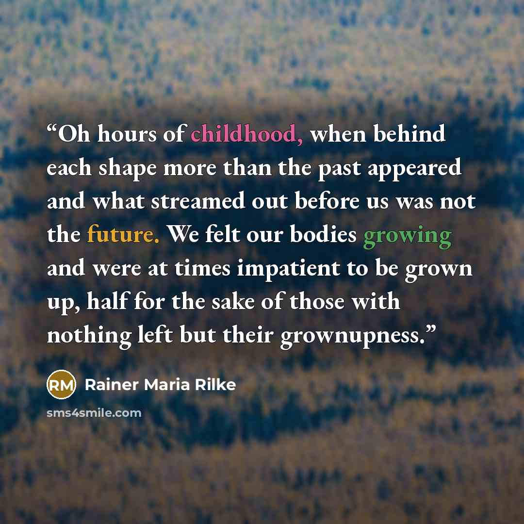 “Oh hours of childhood, when behind each shape more than the past appeared and what streamed out before us was not the future. We felt our bodies growing and were at times impatient to be grown up, half for the sake of those with nothing left but their grownupness.” quote by Rainer Maria Rilke