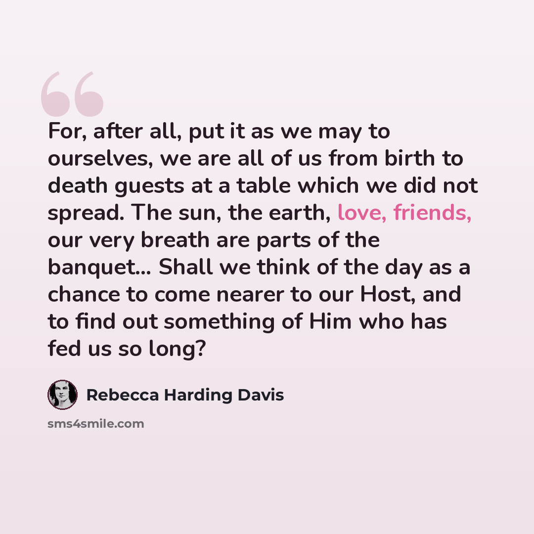 “For, after all, put it as we may to ourselves, we are all of us from birth to death guests at a table which we did not spread. The sun, the earth, love, friends, our very breath are parts of the banquet… Shall we think of the day as a chance to come nearer to our Host, and to find out something of…” quote by Rebecca Harding Davis