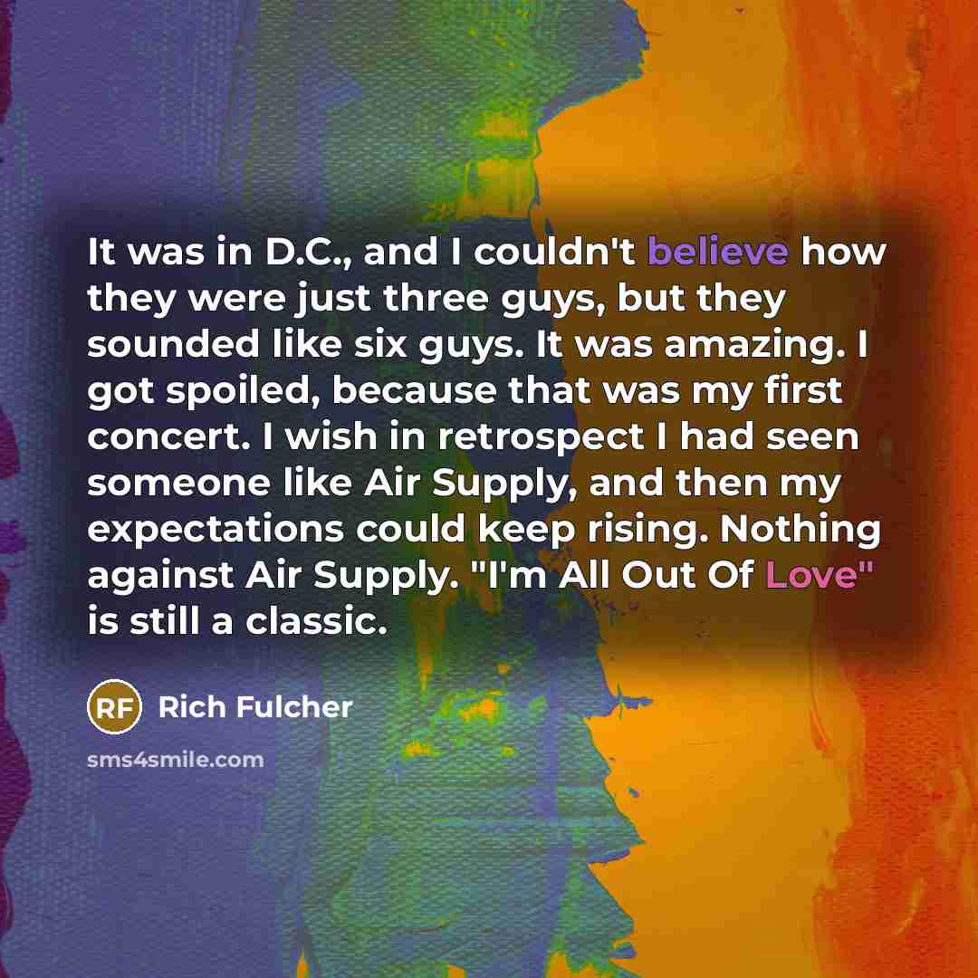 “It was in D.C., and I couldn't believe how they were just three guys, but they sounded like six guys. It was amazing. I got spoiled, because that was my first concert. I wish in retrospect I had seen someone like Air Supply, and then my expectations could keep rising. Nothing against Air Supply…” quote by Rich Fulcher