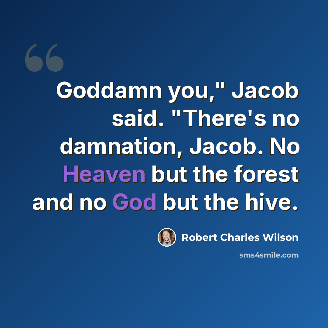 “Goddamn you," Jacob said. "There's no damnation, Jacob. No Heaven but the forest and no God but the hive.” quote by Robert Charles Wilson