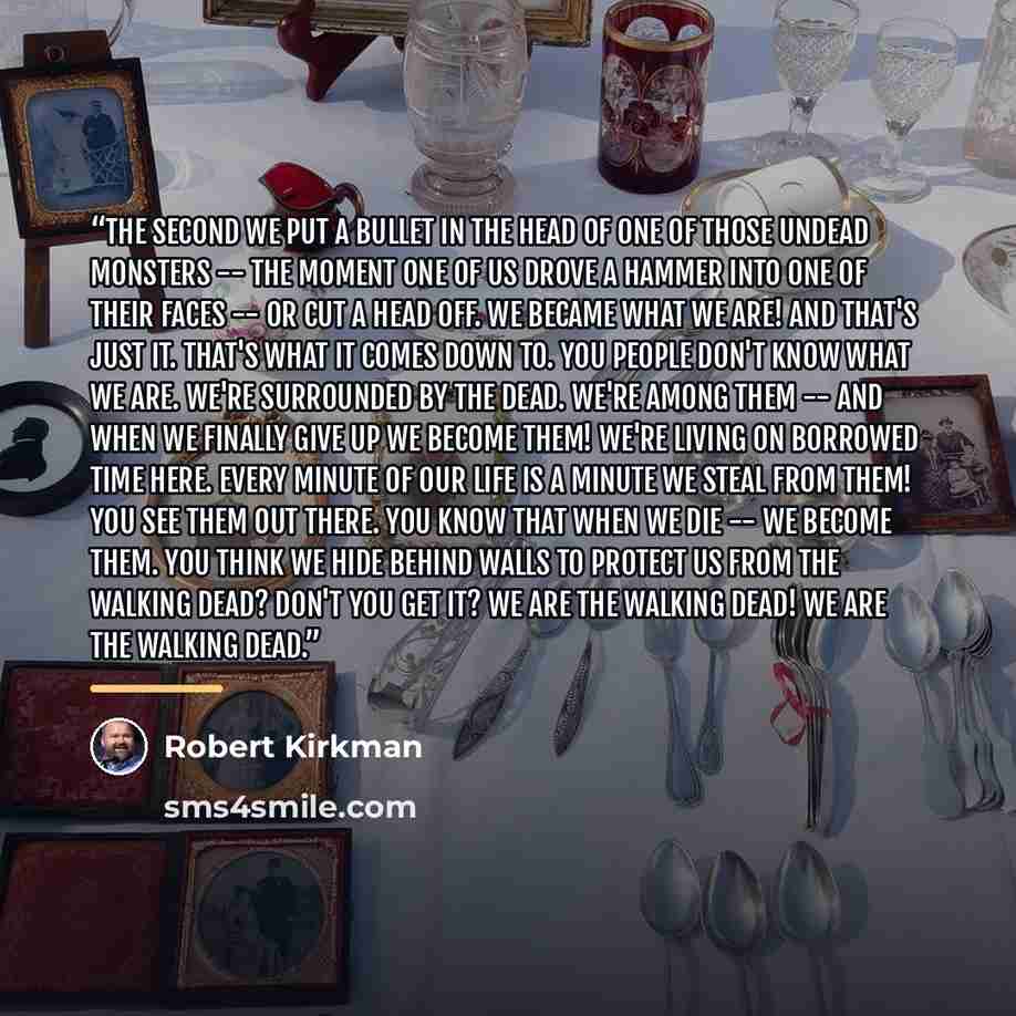 “The second we put a bullet in the head of one of those undead monsters -- the moment one of us drove a hammer into one of their faces -- or cut a head off. We became what we are! And that's just it. THAT's what it comes down to. You people don't know what we are. We're surrounded by the DEAD…” quote by Robert Kirkman