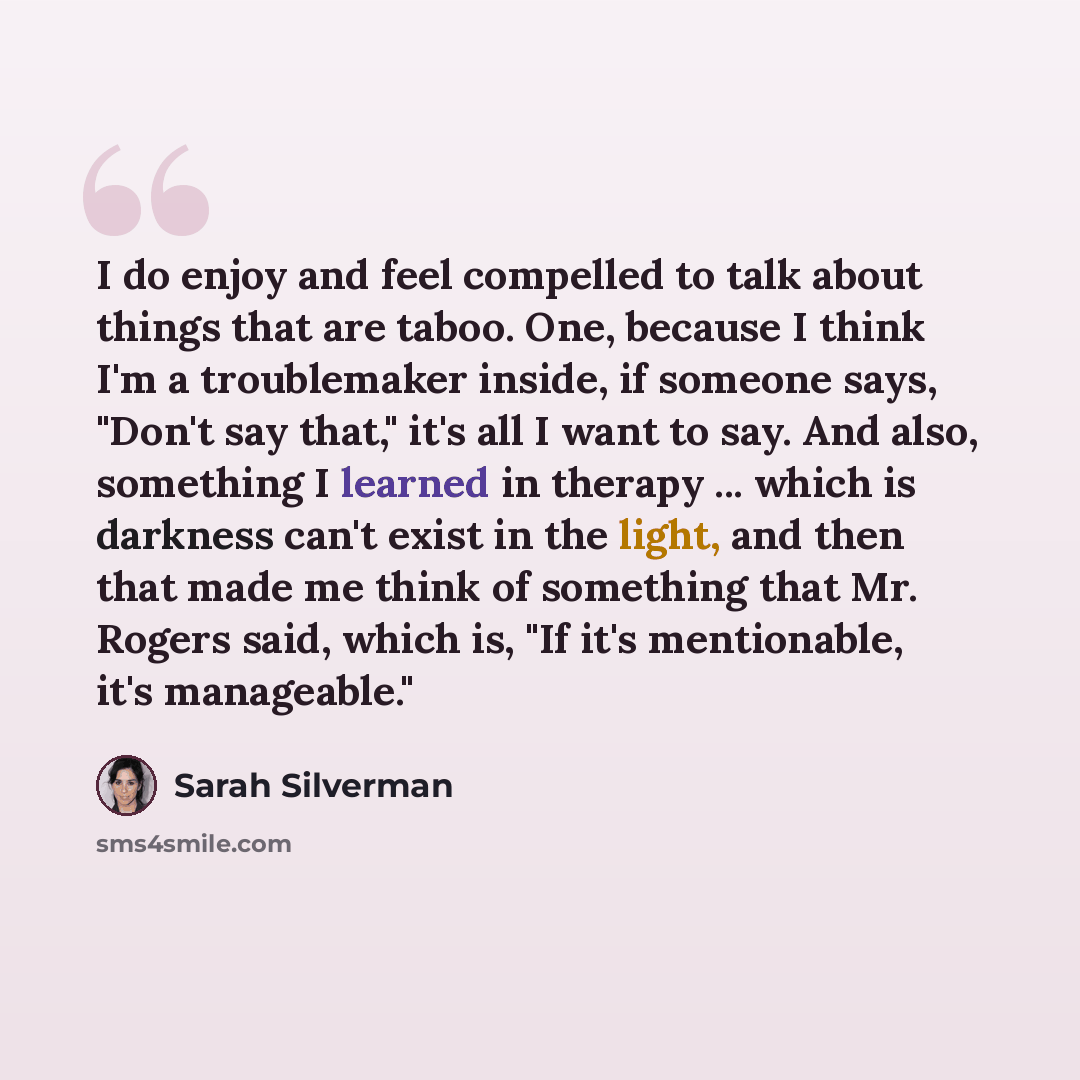 “I do enjoy and feel compelled to talk about things that are taboo. One, because I think I'm a troublemaker inside, if someone says, "Don't say that," it's all I want to say. And also, something I learned in therapy ... which is darkness can't exist in the light, and then that made me think of…” quote by Sarah Silverman