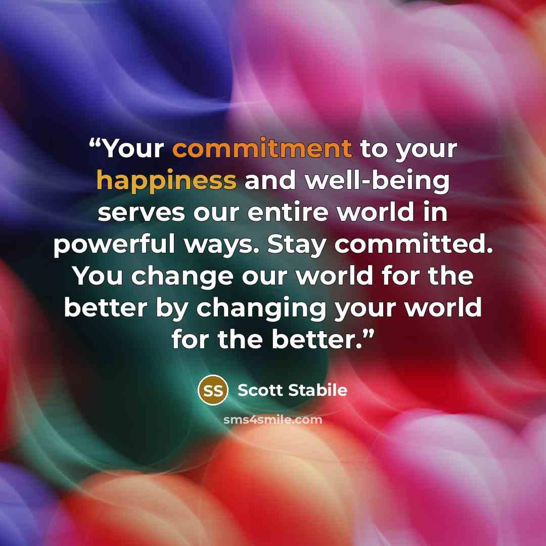 “Your commitment to your happiness and well-being serves our entire world in powerful ways. Stay committed. You change our world for the better by changing your world for the better.” quote by Scott Stabile