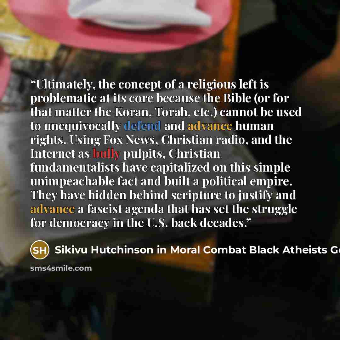 “Ultimately, the concept of a religious left is problematic at its core because the Bible (or for that matter the Koran, Torah, etc.) cannot be used to unequivocally defend and advance human rights. Using Fox News, Christian radio, and the Internet as bully pulpits, Christian fundamentalists have…” quote by Sikivu Hutchinson in Moral Combat Black Atheists Gender Politics and the Values Wars